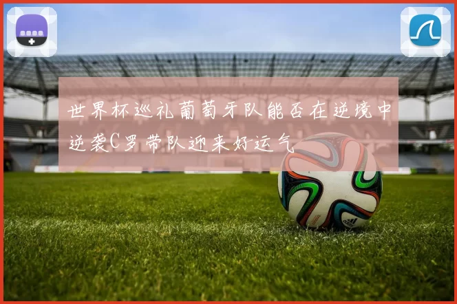 世界杯巡礼葡萄牙队能否在逆境中逆袭C罗带队迎来好运气