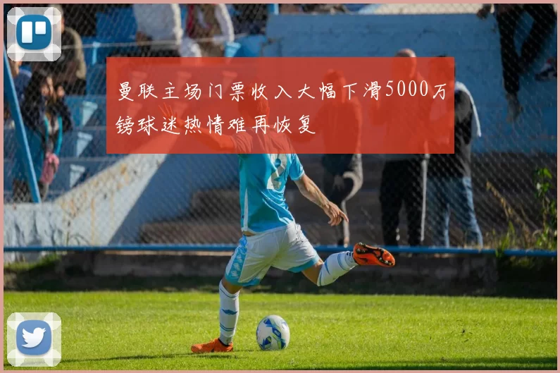 曼联主场门票收入大幅下滑5000万镑球迷热情难再恢复