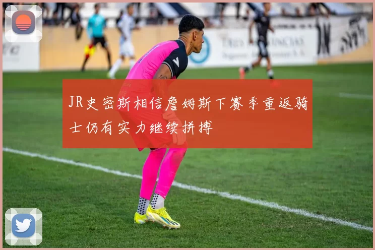 JR史密斯相信詹姆斯下赛季重返骑士仍有实力继续拼搏