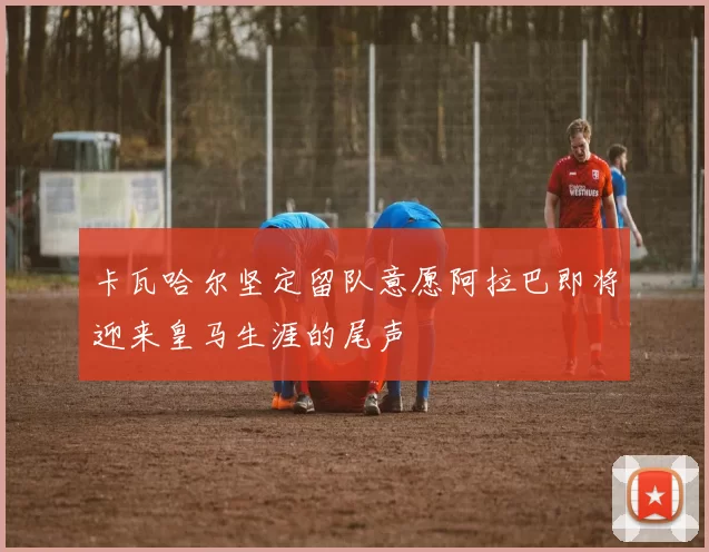 卡瓦哈尔坚定留队意愿阿拉巴即将迎来皇马生涯的尾声