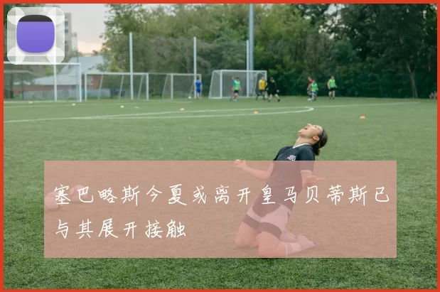 塞巴略斯今夏或离开皇马贝蒂斯已与其展开接触