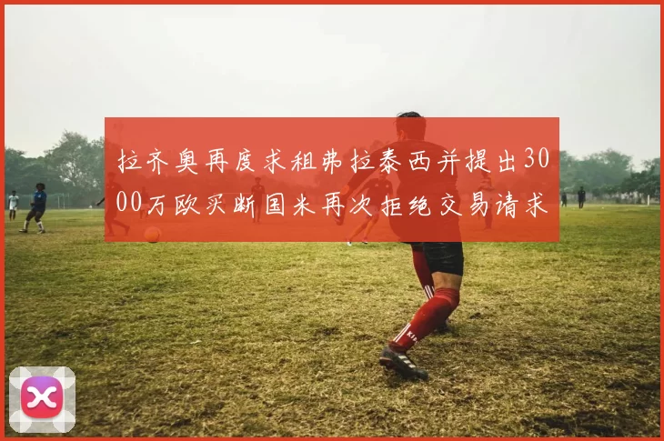 拉齐奥再度求租弗拉泰西并提出3000万欧买断国米再次拒绝交易请求